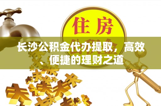 渭城长沙公积金代办提取，高效、便捷的理财之道