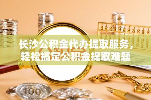 渭城长沙公积金代办提取服务，轻松搞定公积金提取难题