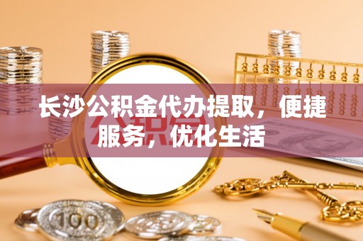 渭城长沙公积金代办提取，便捷服务，优化生活