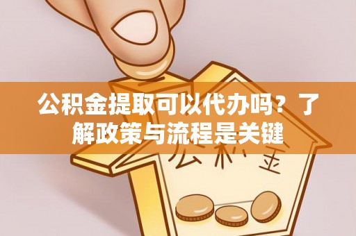 渭城公积金提取可以代办吗？了解政策与流程是关键