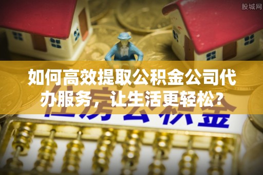 渭城如何高效提取公积金公司代办服务，让生活更轻松？