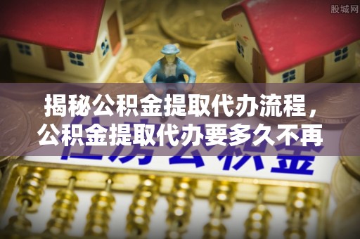 渭城揭秘公积金提取代办流程，公积金提取代办要多久不再是谜题