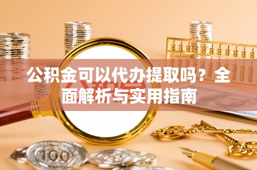 渭城公积金可以代办提取吗？全面解析与实用指南
