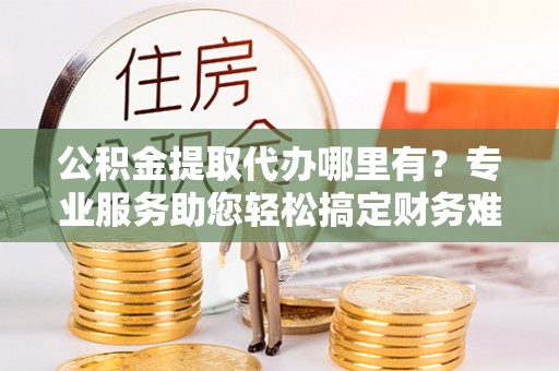 渭城公积金提取代办哪里有？专业服务助您轻松搞定财务难题