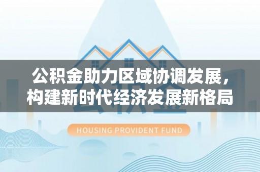 渭城公积金助力区域协调发展，构建新时代经济发展新格局
