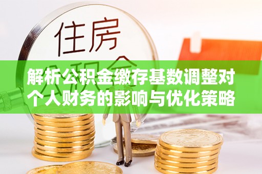 渭城解析公积金缴存基数调整对个人财务的影响与优化策略