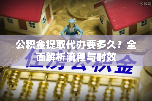 渭城公积金提取代办要多久？全面解析流程与时效