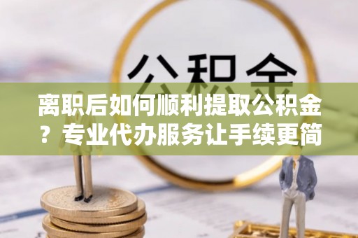 渭城离职后如何顺利提取公积金？专业代办服务让手续更简单