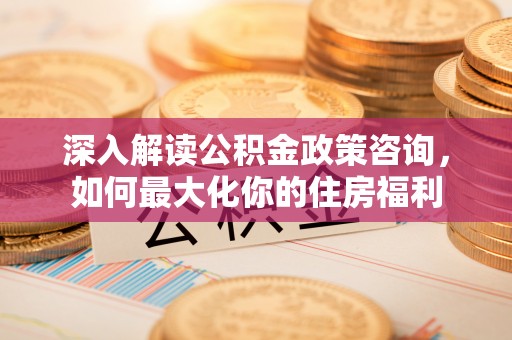 渭城深入解读公积金政策咨询，如何最大化你的住房福利
