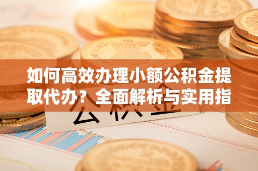 渭城如何高效办理小额公积金提取代办？全面解析与实用指南