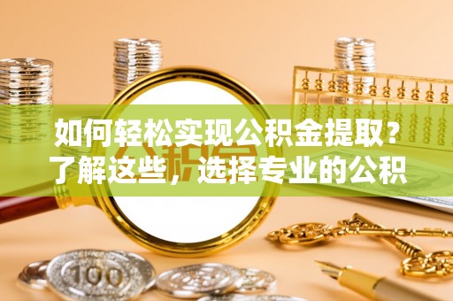 渭城如何轻松实现公积金提取？了解这些，选择专业的公积金提取代办服务